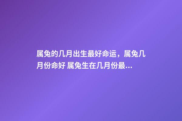 属兔的几月出生最好命运，属兔几月份命好 属兔生在几月份最好，属兔几月出生最好命运